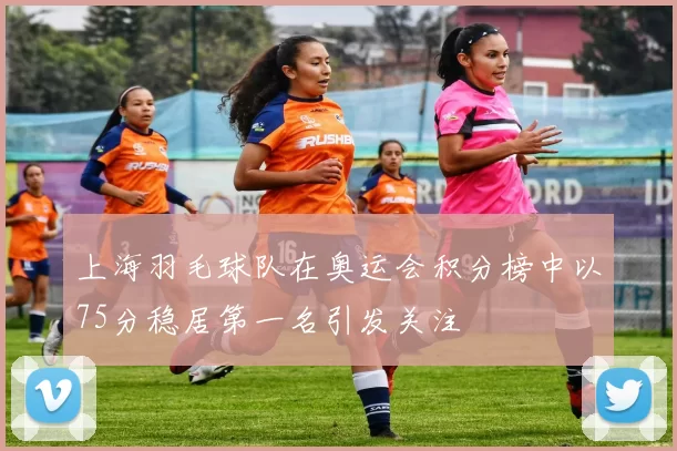 上海羽毛球队在奥运会积分榜中以75分稳居第一名引发关注
