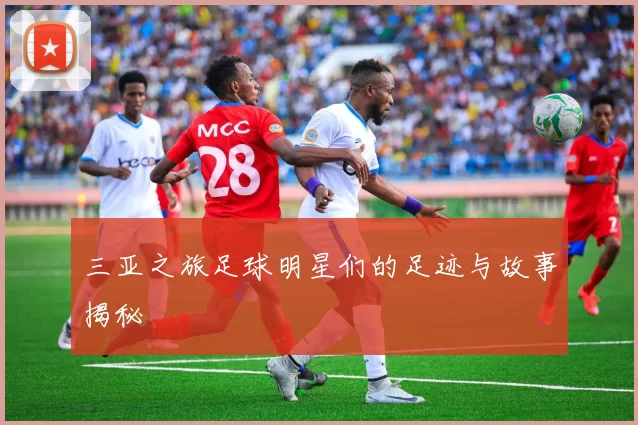 三亚之旅足球明星们的足迹与故事揭秘