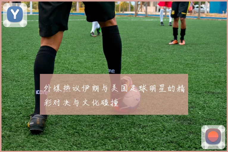外媒热议伊朗与美国足球明星的精彩对决与文化碰撞
