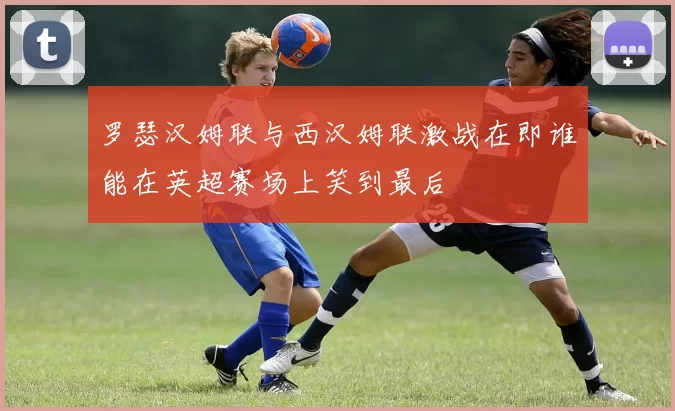 罗瑟汉姆联与西汉姆联激战在即谁能在英超赛场上笑到最后