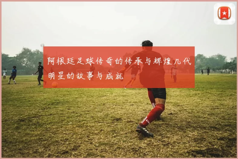 阿根廷足球传奇的传承与辉煌几代明星的故事与成就