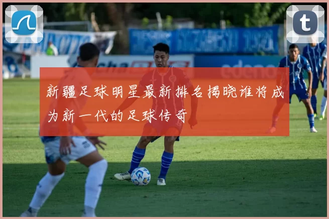 新疆足球明星最新排名揭晓谁将成为新一代的足球传奇