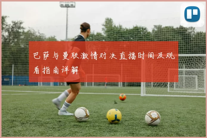 巴萨与曼联激情对决直播时间及观看指南详解