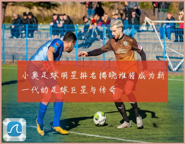 小奥足球明星排名揭晓谁将成为新一代的足球巨星与传奇
