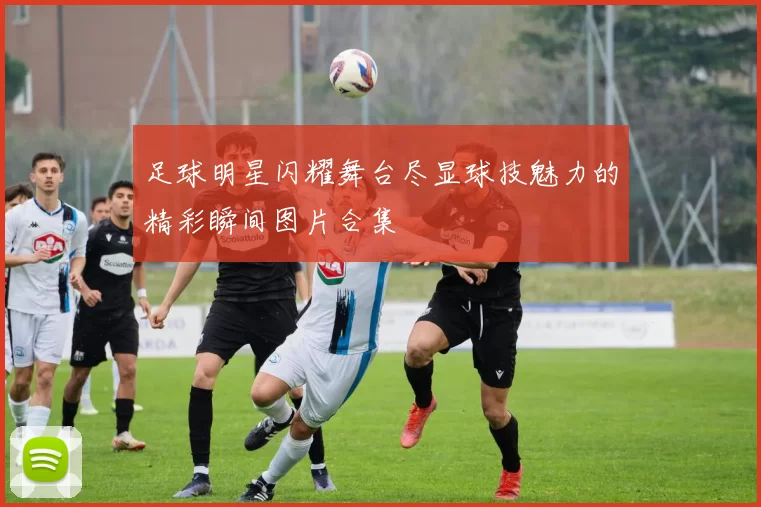 足球明星闪耀舞台尽显球技魅力的精彩瞬间图片合集