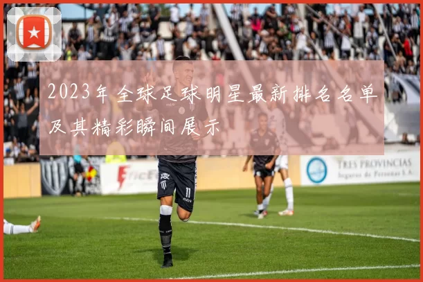 2023年全球足球明星最新排名名单及其精彩瞬间展示