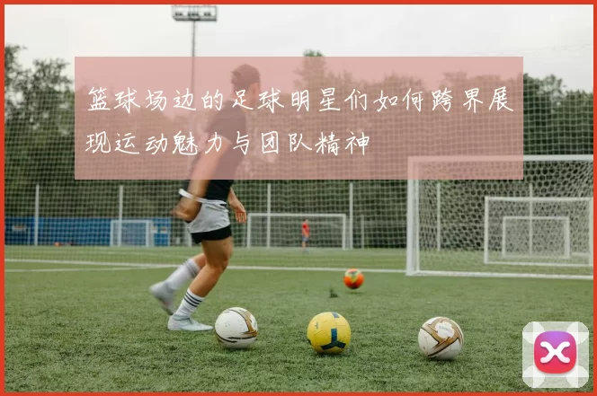 篮球场边的足球明星们如何跨界展现运动魅力与团队精神