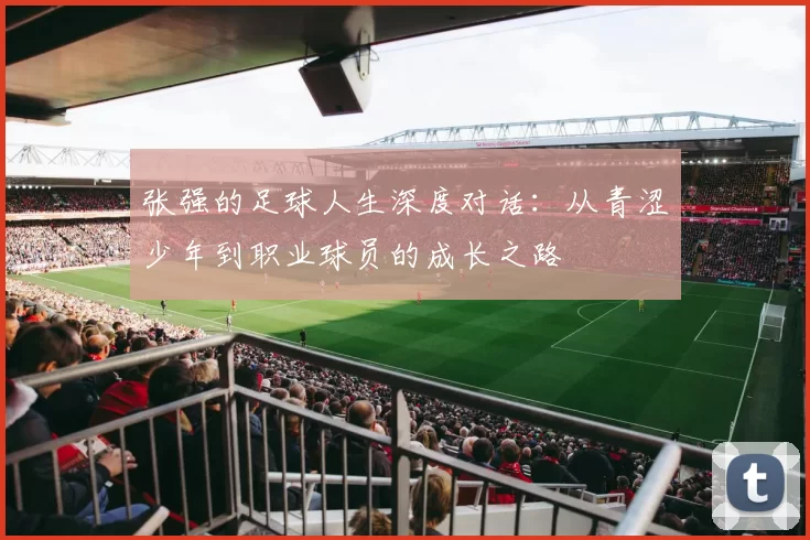张强的足球人生深度对话：从青涩少年到职业球员的成长之路
