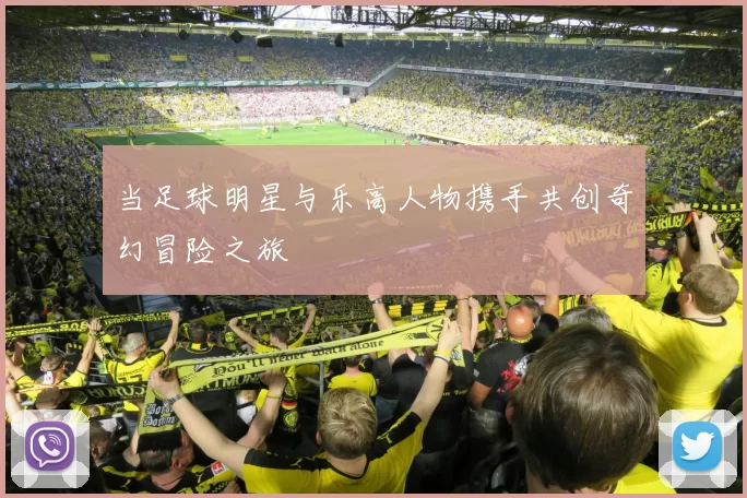 当足球明星与乐高人物携手共创奇幻冒险之旅