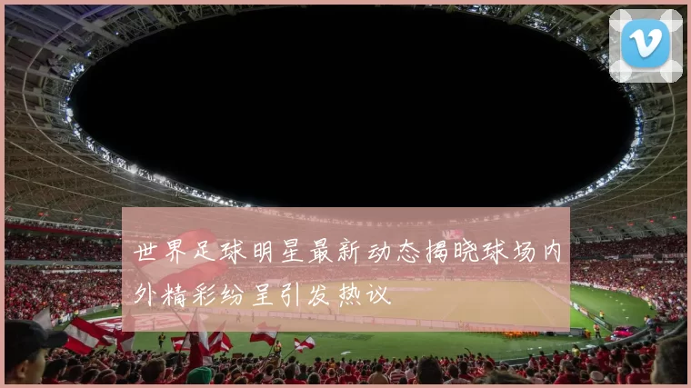 世界足球明星最新动态揭晓球场内外精彩纷呈引发热议