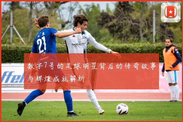 数字7号的足球明星背后的传奇故事与辉煌成就解析