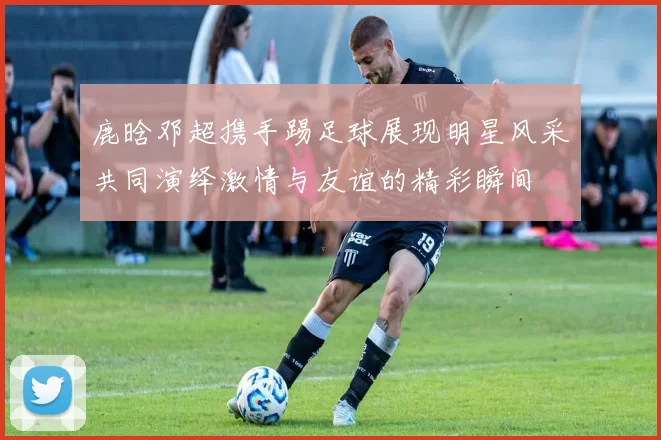 鹿晗邓超携手踢足球展现明星风采共同演绎激情与友谊的精彩瞬间