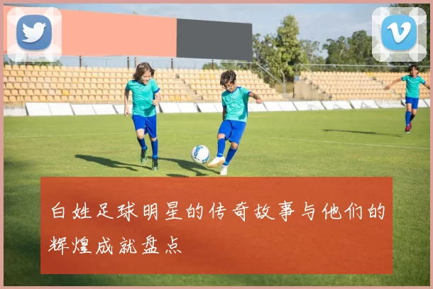 白姓足球明星的传奇故事与他们的辉煌成就盘点