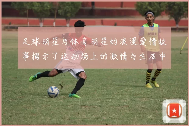 足球明星与体育明星的浪漫爱情故事揭示了运动场上的激情与生活中的甜蜜