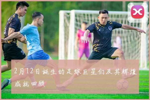 2月12日诞生的足球巨星们及其辉煌成就回顾