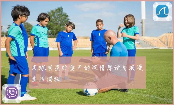 足球明星对妻子的深情厚谊与浪漫生活揭秘