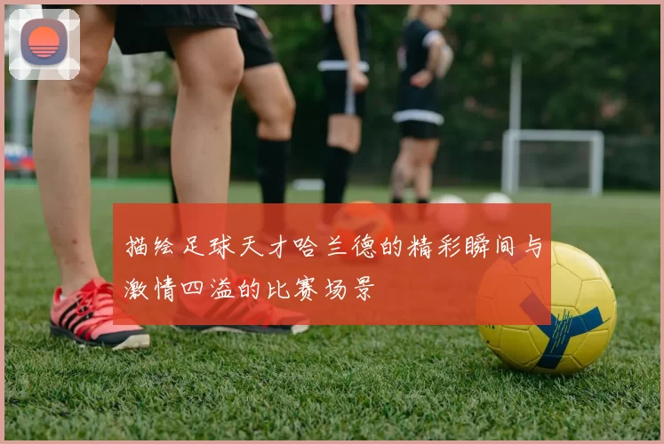描绘足球天才哈兰德的精彩瞬间与激情四溢的比赛场景