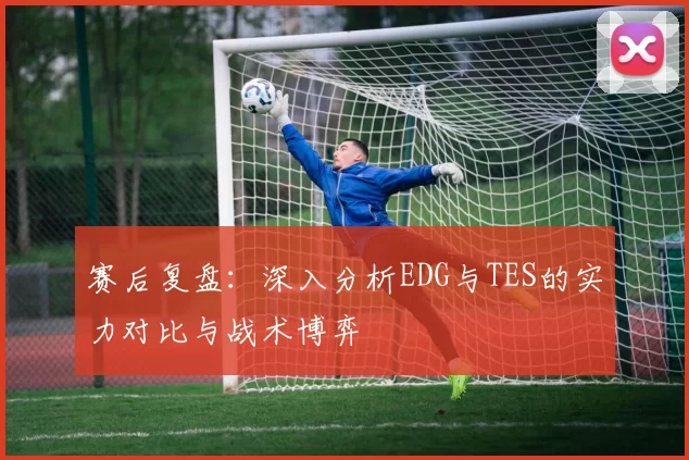 赛后复盘：深入分析EDG与TES的实力对比与战术博弈