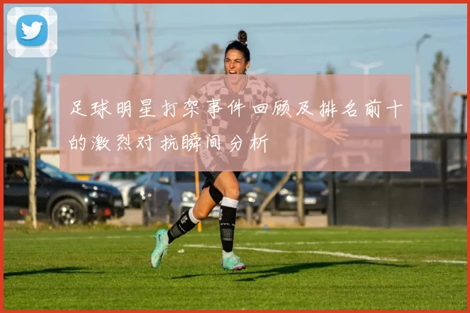 足球明星打架事件回顾及排名前十的激烈对抗瞬间分析