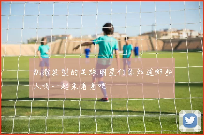 凯撒发型的足球明星们你知道哪些人吗一起来看看吧